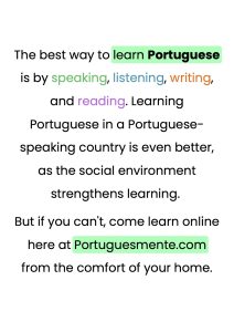 The best way to learn Portuguese is by speaking, listening, writing, and reading. Learning Portuguese in a Portuguese-speaking country is even better, as the social environment strengthens learning. But if you can't, come learn online here at Portuguesmente.com from the comfort of your home.