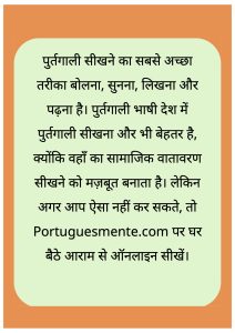 पुर्तगाली सीखने का सबसे अच्छा तरीका बोलना, सुनना, लिखना और पढ़ना है। पुर्तगाली भाषी देश में पुर्तगाली सीखना और भी बेहतर है, क्योंकि वहाँ का सामाजिक वातावरण सीखने को मज़बूत बनाता है। लेकिन अगर आप ऐसा नहीं कर सकते, तो Portuguesmente.com पर घर बैठे आराम से ऑनलाइन सीखें।